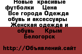 Новые, красивые футболки  › Цена ­ 550 - Все города Одежда, обувь и аксессуары » Женская одежда и обувь   . Крым,Белогорск